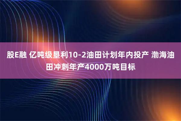 股E融 亿吨级垦利10-2油田计划年内投产 渤海油田冲刺年产4000万吨目标
