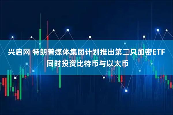 兴启网 特朗普媒体集团计划推出第二只加密ETF 同时投资比特币与以太币