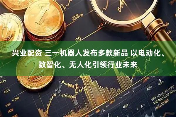 兴业配资 三一机器人发布多款新品 以电动化、数智化、无人化引领行业未来
