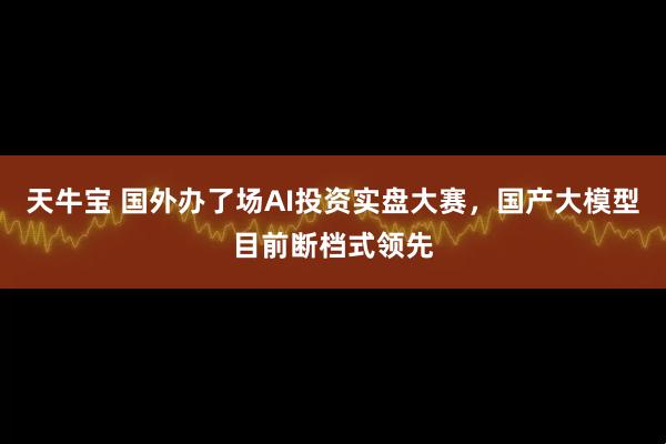 天牛宝 国外办了场AI投资实盘大赛，国产大模型目前断档式领先