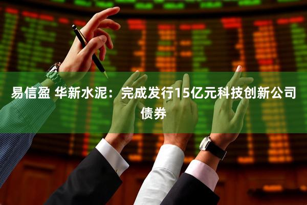 易信盈 华新水泥：完成发行15亿元科技创新公司债券