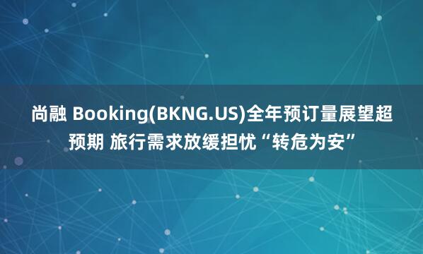 尚融 Booking(BKNG.US)全年预订量展望超预期 旅行需求放缓担忧“转危为安”