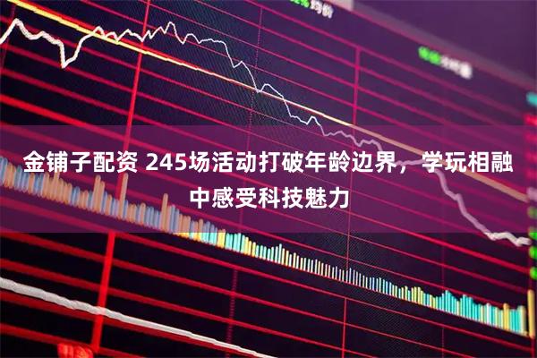 金铺子配资 245场活动打破年龄边界，学玩相融中感受科技魅力