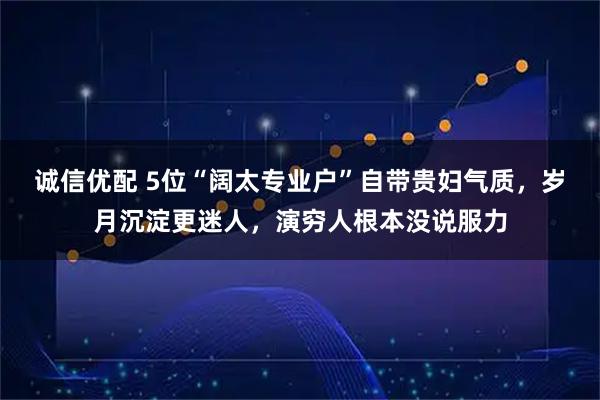 诚信优配 5位“阔太专业户”自带贵妇气质，岁月沉淀更迷人，演穷人根本没说服力