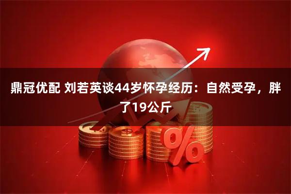 鼎冠优配 刘若英谈44岁怀孕经历：自然受孕，胖了19公斤