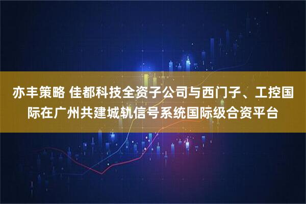 亦丰策略 佳都科技全资子公司与西门子、工控国际在广州共建城轨信号系统国际级合资平台