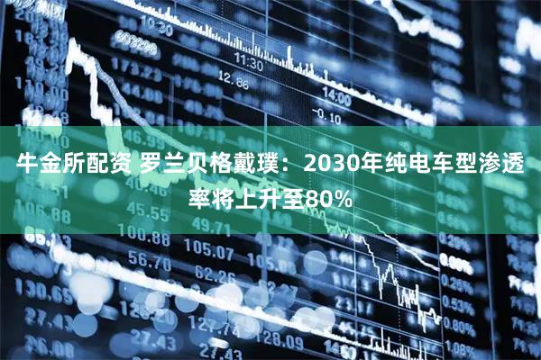 牛金所配资 罗兰贝格戴璞：2030年纯电车型渗透率将上升至80%