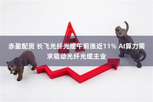 赤盈配资 长飞光纤光缆午前涨近11% AI算力需求驱动光纤光缆主业