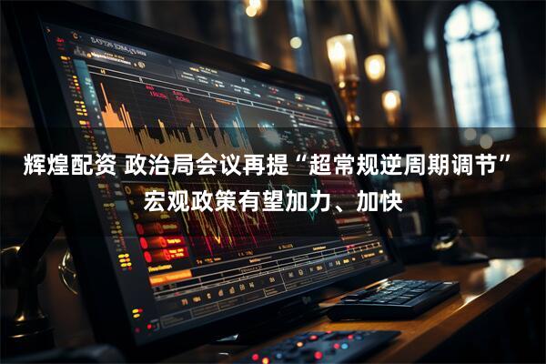 辉煌配资 政治局会议再提“超常规逆周期调节” 宏观政策有望加力、加快