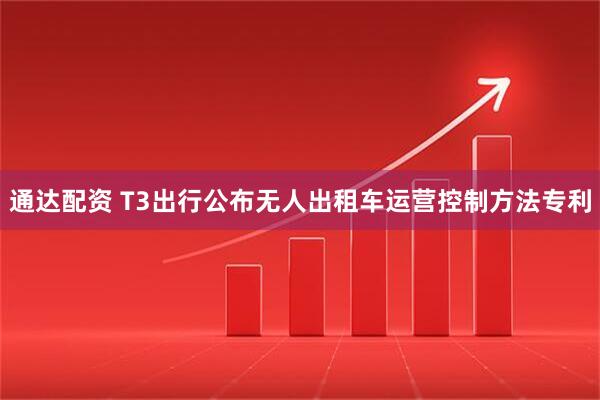 通达配资 T3出行公布无人出租车运营控制方法专利