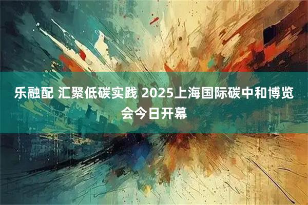 乐融配 汇聚低碳实践 2025上海国际碳中和博览会今日开幕