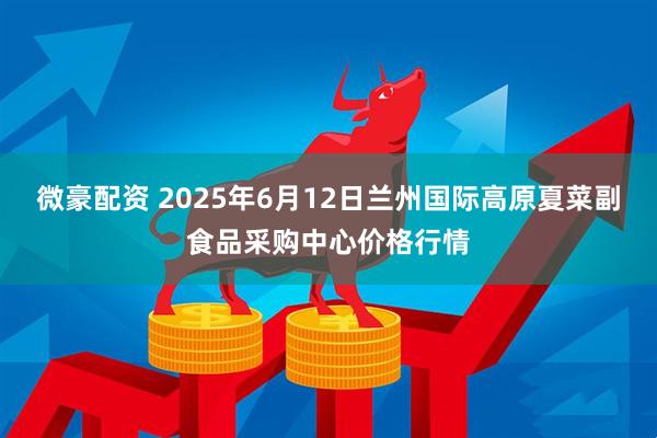 微豪配资 2025年6月12日兰州国际高原夏菜副食品采购中心价格行情