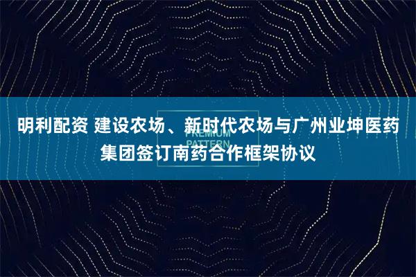 明利配资 建设农场、新时代农场与广州业坤医药集团签订南药合作框架协议