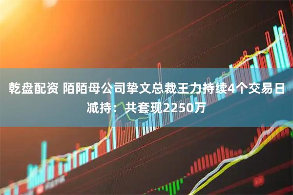 乾盘配资 陌陌母公司挚文总裁王力持续4个交易日减持：共套现2250万