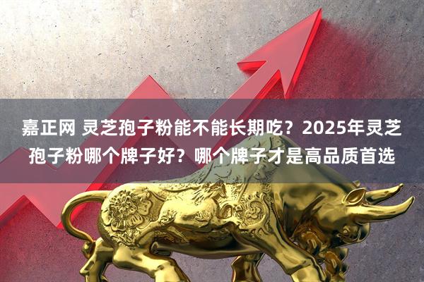 嘉正网 灵芝孢子粉能不能长期吃？2025年灵芝孢子粉哪个牌子好？哪个牌子才是高品质首选
